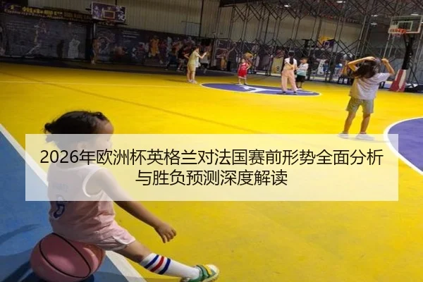 2026年欧洲杯英格兰对法国赛前形势全面分析与胜负预测深度解读